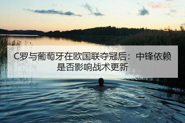 C罗与葡萄牙在欧国联夺冠后：中锋依赖是否影响战术更新